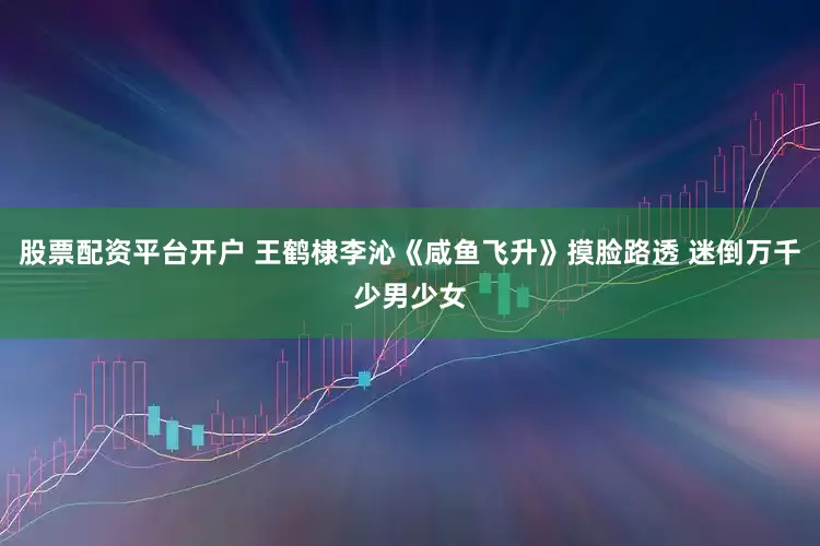 股票配资平台开户 王鹤棣李沁《咸鱼飞升》摸脸路透 迷倒万千少男少女