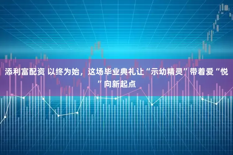 添利富配资 以终为始，这场毕业典礼让“示幼精灵”带着爱“悦”向新起点