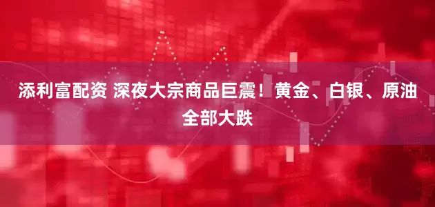 添利富配资 深夜大宗商品巨震！黄金、白银、原油全部大跌