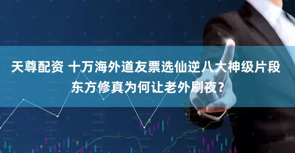 天尊配资 十万海外道友票选仙逆八大神级片段 东方修真为何让老外刷夜？