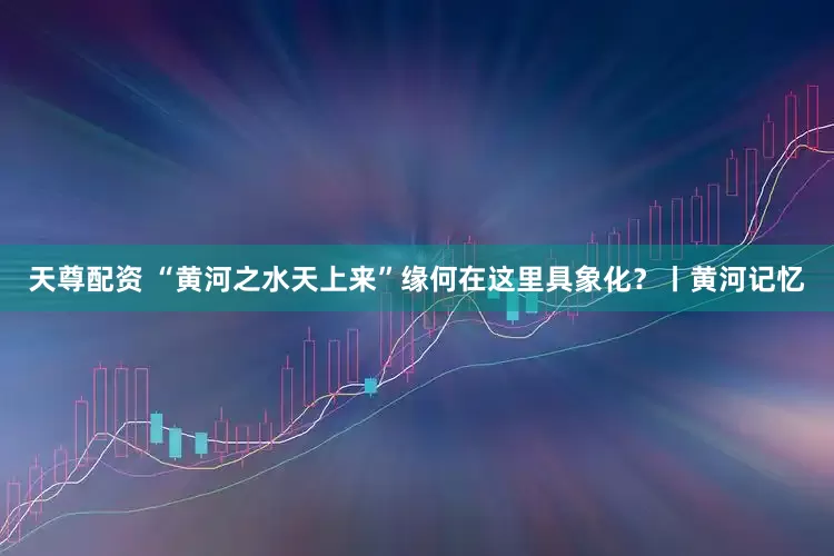 天尊配资 “黄河之水天上来”缘何在这里具象化？丨黄河记忆