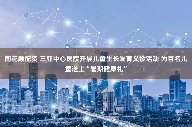 同花顺配资 三亚中心医院开展儿童生长发育义诊活动 为百名儿童送上“暑期健康礼”