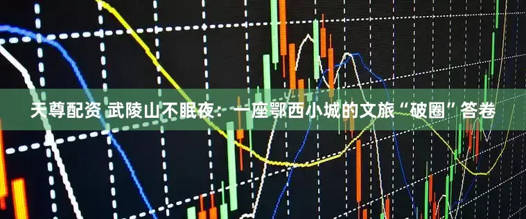 天尊配资 武陵山不眠夜：一座鄂西小城的文旅“破圈”答卷