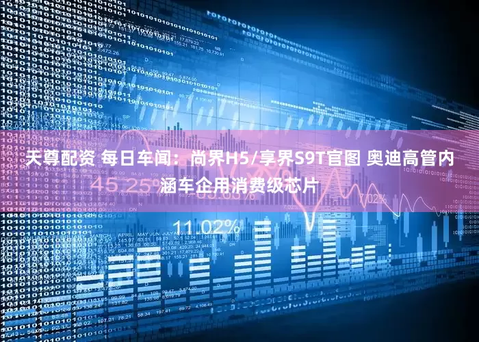 天尊配资 每日车闻：尚界H5/享界S9T官图 奥迪高管内涵车企用消费级芯片
