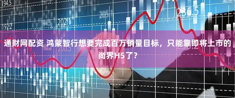 通财网配资 鸿蒙智行想要完成百万销量目标，只能靠即将上市的尚界H5了？