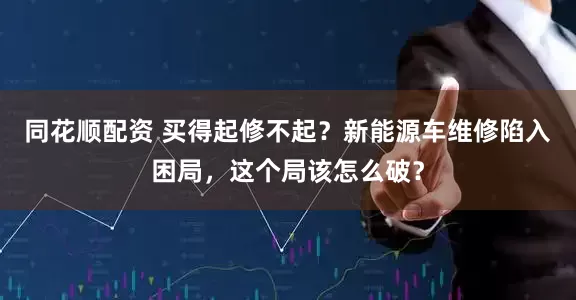 同花顺配资 买得起修不起？新能源车维修陷入困局，这个局该怎么破？