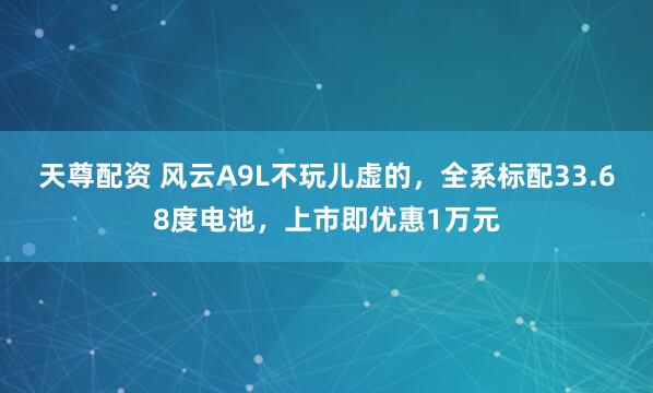 天尊配资 风云A9L不玩儿虚的，全系标配33.68度电池，上市即优惠1万元