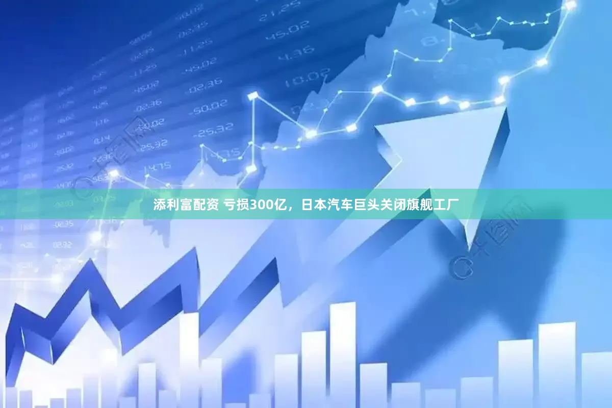 添利富配资 亏损300亿，日本汽车巨头关闭旗舰工厂