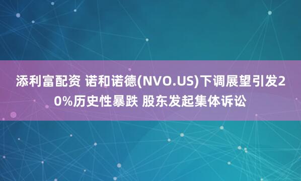 添利富配资 诺和诺德(NVO.US)下调展望引发20%历史性暴跌 股东发起集体诉讼