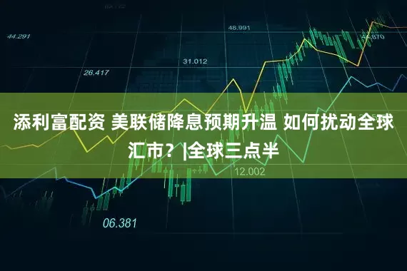 添利富配资 美联储降息预期升温 如何扰动全球汇市?|全球三点半