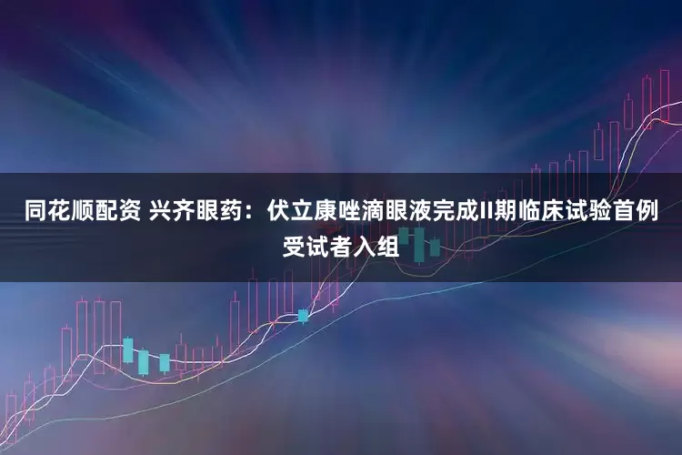 同花顺配资 兴齐眼药：伏立康唑滴眼液完成II期临床试验首例受试者入组