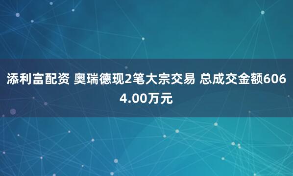 添利富配资 奥瑞德现2笔大宗交易 总成交金额6064.00万元